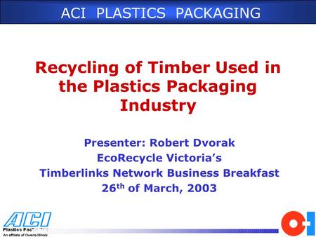 ACI PLASTICS PACKAGING Recycling of Timber Used in the Plastics Packaging Industry Presenter: Robert Dvorak EcoRecycle Victoria’s Timberlinks Network Business.