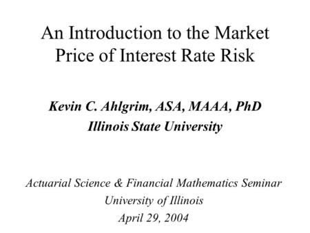 An Introduction to the Market Price of Interest Rate Risk Kevin C. Ahlgrim, ASA, MAAA, PhD Illinois State University Actuarial Science & Financial Mathematics.