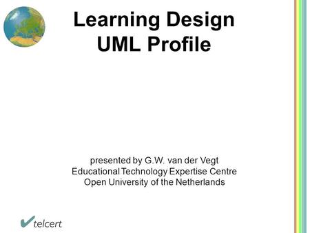 Learning Design UML Profile presented by G.W. van der Vegt Educational Technology Expertise Centre Open University of the Netherlands.