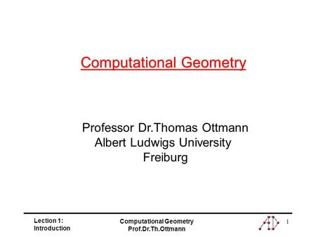 Lection 1: Introduction Computational Geometry Prof.Dr.Th.Ottmann 1 Professor Dr.Thomas Ottmann Albert Ludwigs University Freiburg Computational Geometry.