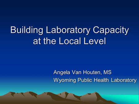 Building Laboratory Capacity at the Local Level Angela Van Houten, MS Wyoming Public Health Laboratory.