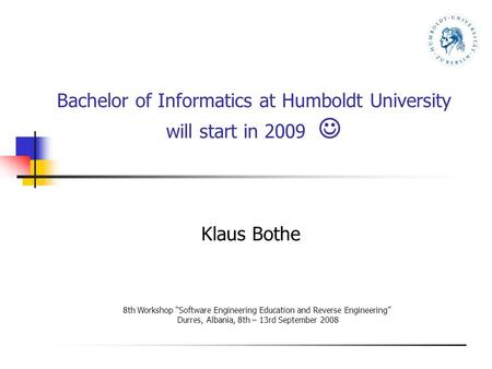 Bachelor of Informatics at Humboldt University will start in 2009 Klaus Bothe 8th Workshop “Software Engineering Education and Reverse Engineering” Durres,
