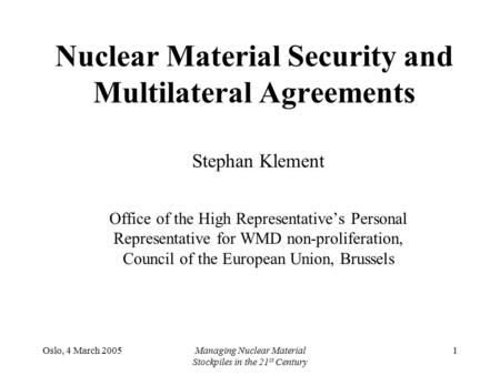 Oslo, 4 March 2005Managing Nuclear Material Stockpiles in the 21 st Century 1 Nuclear Material Security and Multilateral Agreements Stephan Klement Office.