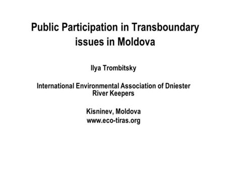 Public Participation in Transboundary issues in Moldova Ilya Trombitsky International Environmental Association of Dniester River Keepers Kisninev, Moldova.