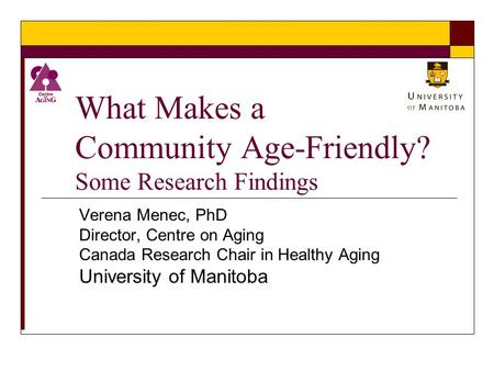 What Makes a Community Age-Friendly? Some Research Findings Verena Menec, PhD Director, Centre on Aging Canada Research Chair in Healthy Aging University.