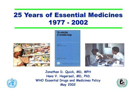 25 Years of Essential Medicines 1977 - 2002 Jonathan D. Quick, MD, MPH Hans V. Hogerzeil, MD, PhD WHO Essential Drugs and Medicines Policy May 2002.