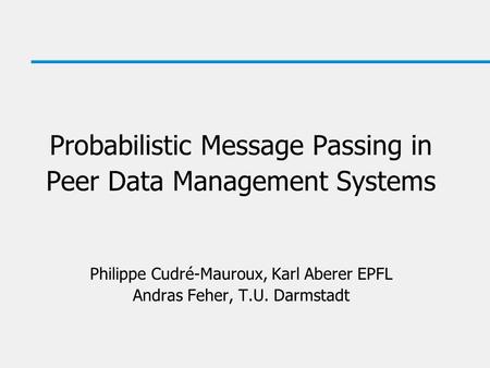 Probabilistic Message Passing in Peer Data Management Systems Philippe Cudré-Mauroux, Karl Aberer EPFL Andras Feher, T.U. Darmstadt.