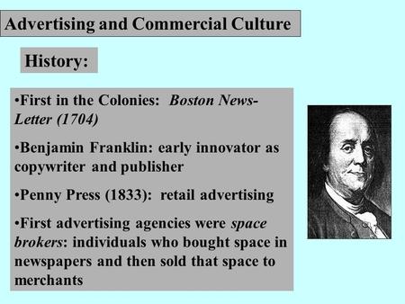 Advertising and Commercial Culture History: First in the Colonies: Boston News- Letter (1704) Benjamin Franklin: early innovator as copywriter and publisher.