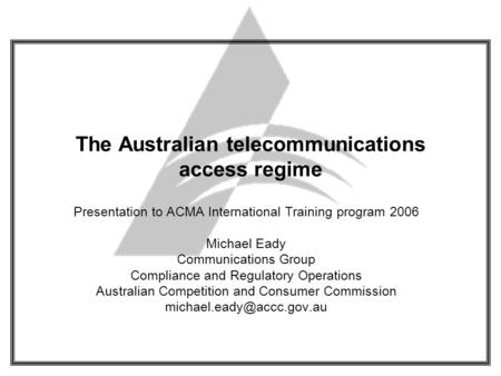 The Australian telecommunications access regime Presentation to ACMA International Training program 2006 Michael Eady Communications Group Compliance and.