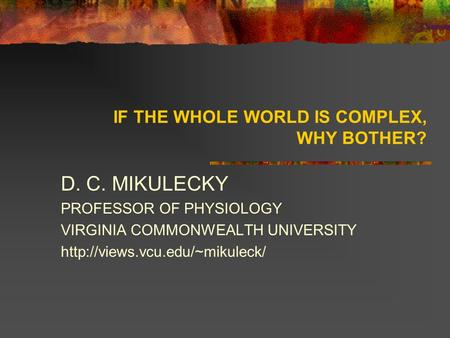 IF THE WHOLE WORLD IS COMPLEX, WHY BOTHER? D. C. MIKULECKY PROFESSOR OF PHYSIOLOGY VIRGINIA COMMONWEALTH UNIVERSITY