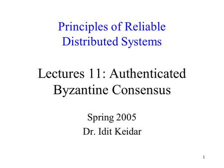 1 Principles of Reliable Distributed Systems Lectures 11: Authenticated Byzantine Consensus Spring 2005 Dr. Idit Keidar.