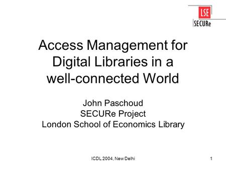 ICDL 2004, New Delhi1 Access Management for Digital Libraries in a well-connected World John Paschoud SECURe Project London School of Economics Library.