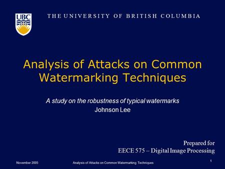 T H E U N I V E R S I T Y O F B R I T I S H C O L U M B I A November 2005Analysis of Attacks on Common Watermarking Techniques 1 A study on the robustness.