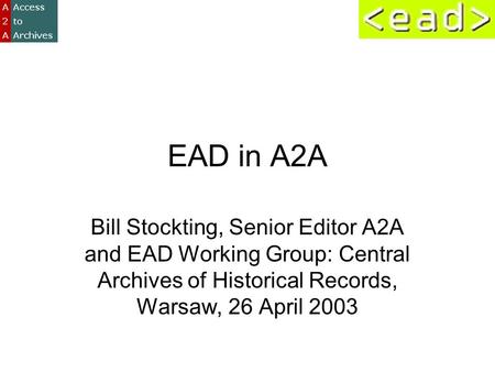 EAD in A2A Bill Stockting, Senior Editor A2A and EAD Working Group: Central Archives of Historical Records, Warsaw, 26 April 2003.