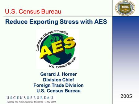 U.S. Census Bureau 2005 Reduce Exporting Stress with AES Gerard J. Horner Division Chief Foreign Trade Division U.S. Census Bureau.