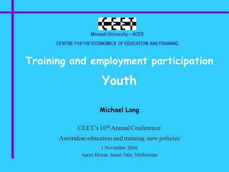 Monash University – ACER CENTRE FOR THE ECONOMICS OF EDUCATION AND TRAINING Training and employment participation Youth Michael Long CEET’s 10 th Annual.