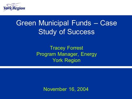 Green Municipal Funds – Case Study of Success Tracey Forrest Program Manager, Energy York Region November 16, 2004.