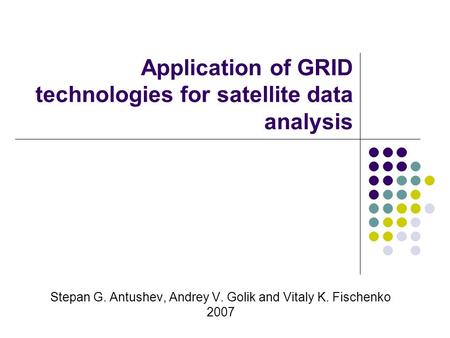 Application of GRID technologies for satellite data analysis Stepan G. Antushev, Andrey V. Golik and Vitaly K. Fischenko 2007.