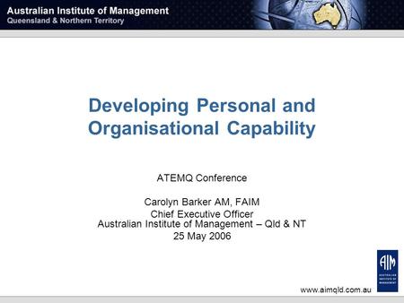 Www.aimqld.com.au Developing Personal and Organisational Capability ATEMQ Conference Carolyn Barker AM, FAIM Chief Executive Officer Australian Institute.