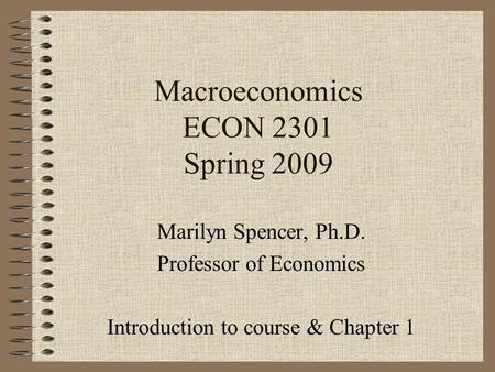 Macroeconomics ECON 2301 Spring 2009 Marilyn Spencer, Ph.D. Professor of Economics Introduction to course & Chapter 1.