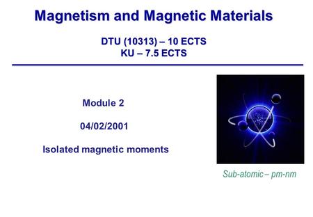 Magnetism and Magnetic Materials DTU (10313) – 10 ECTS KU – 7.5 ECTS Sub-atomic – pm-nm Module 2 04/02/2001 Isolated magnetic moments.
