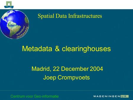Centrum voor Geo-informatie Metadata & clearinghouses Madrid, 22 December 2004 Joep Crompvoets Spatial Data Infrastructures.