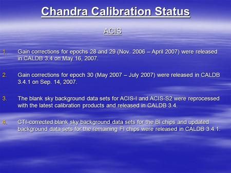 Chandra Calibration Status ACIS 1.Gain corrections for epochs 28 and 29 (Nov. 2006 – April 2007) were released in CALDB 3.4 on May 16, 2007. 2.Gain corrections.