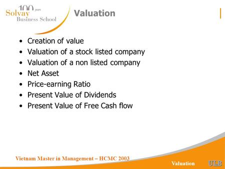 Vietnam Master in Management – HCMC 2003 Valuation Creation of value Valuation of a stock listed company Valuation of a non listed company Net Asset Price-earning.