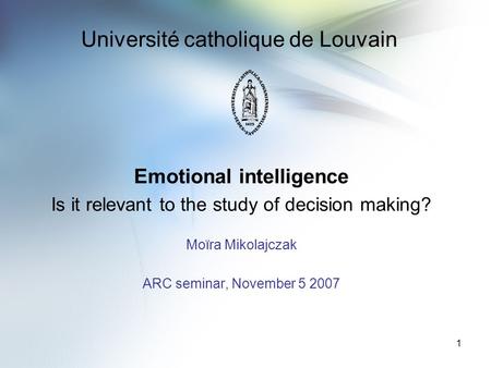 1 Université catholique de Louvain Emotional intelligence Is it relevant to the study of decision making? Moïra Mikolajczak ARC seminar, November 5 2007.