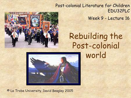 Post-colonial Literature for Children EDU32PLC Week 9 - Lecture 16 Rebuilding the Post-colonial world © La Trobe University, David Beagley 2005.