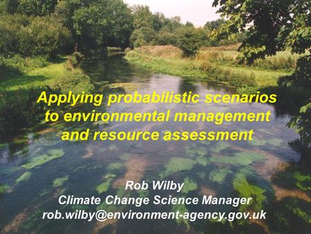 Applying probabilistic scenarios to environmental management and resource assessment Rob Wilby Climate Change Science Manager
