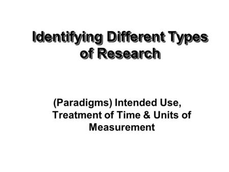 Identifying Different Types of Research (Paradigms) Intended Use, Treatment of Time & Units of Measurement.