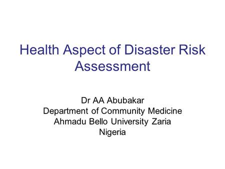 Health Aspect of Disaster Risk Assessment Dr AA Abubakar Department of Community Medicine Ahmadu Bello University Zaria Nigeria.