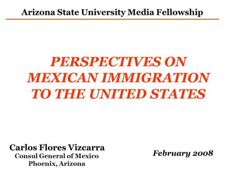 PERSPECTIVES ON MEXICAN IMMIGRATION TO THE UNITED STATES Carlos Flores Vizcarra Consul General of Mexico Phoenix, Arizona February 2008 Arizona State University.