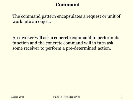 March 200692.3913 Ron McFadyen1 Command The command pattern encapsulates a request or unit of work into an object. An invoker will ask a concrete command.