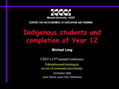 Monash University – ACER CENTRE FOR THE ECONOMICS OF EDUCATION AND TRAINING Indigenous students and completion of Year 12 Michael Long CEET’s 13 th Annual.