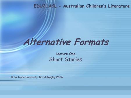 EDU21ACL - Australian Children’s Literature Alternative Formats Lecture One Short Stories © La Trobe University, David Beagley 2006 Alternative Formats.