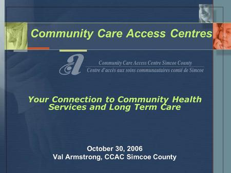 Community Care Access Centres Your Connection to Community Health Services and Long Term Care October 30, 2006 Val Armstrong, CCAC Simcoe County.