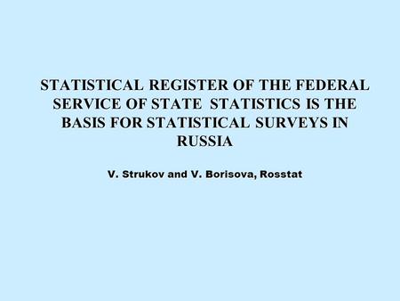 STATISTICAL REGISTER OF THE FEDERAL SERVICE OF STATE STATISTICS IS THE BASIS FOR STATISTICAL SURVEYS IN RUSSIA V. Strukov and V. Borisova, Rosstat.
