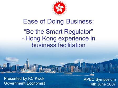 Ease of Doing Business: “Be the Smart Regulator” - Hong Kong experience in business facilitation APEC Symposium 4th June 2007 Presented by KC Kwok Government.