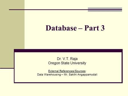 Database – Part 3 Dr. V.T. Raja Oregon State University External References/Sources: Data Warehousing – Mr. Sakthi Angappamudali.