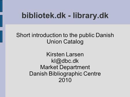 Bibliotek.dk - library.dk Short introduction to the public Danish Union Catalog Kirsten Larsen Market Department Danish Bibliographic Centre.