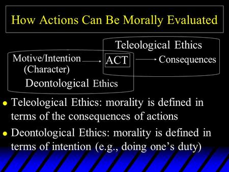 How Actions Can Be Morally Evaluated l Teleological Ethics: morality is defined in terms of the consequences of actions l Deontological Ethics: morality.