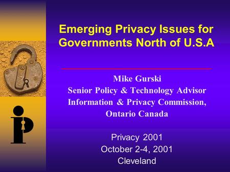Emerging Privacy Issues for Governments North of U.S.A Mike Gurski Senior Policy & Technology Advisor Information & Privacy Commission, Ontario Canada.
