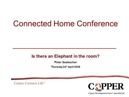 Connected Home Conference Is there an Elephant in the room? Peter Seebacher Thursday 24 th April 2008 Copper Development Centre Australia Ltd.