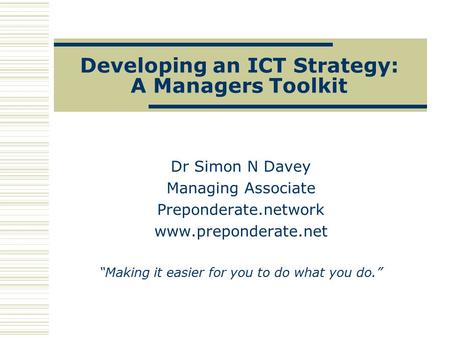 Developing an ICT Strategy: A Managers Toolkit Dr Simon N Davey Managing Associate Preponderate.network www.preponderate.net “Making it easier for you.
