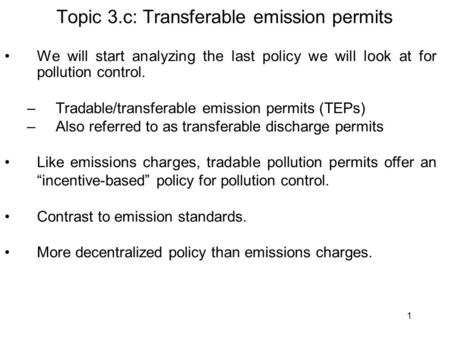 1 Topic 3.c: Transferable emission permits We will start analyzing the last policy we will look at for pollution control. –Tradable/transferable emission.