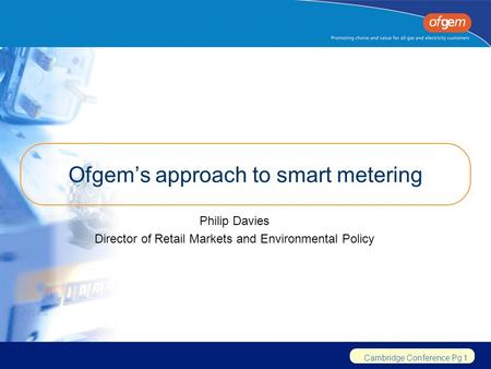Cambridge Conference Pg 1 Ofgem’s approach to smart metering Philip Davies Director of Retail Markets and Environmental Policy.