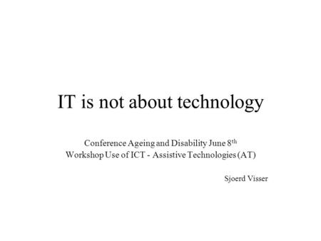 IT is not about technology Conference Ageing and Disability June 8 th Workshop Use of ICT - Assistive Technologies (AT) Sjoerd Visser.