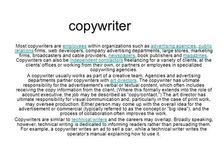 Copywriter Most copywriters are employees within organizations such as advertising agencies, public relations firms, web developers, company advertising.